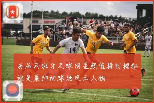 历届西班牙足球明星颜值排行揭秘谁是最帅的球场风云人物