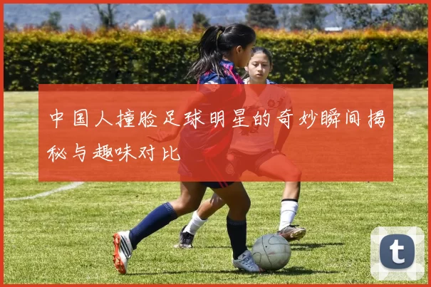 中国人撞脸足球明星的奇妙瞬间揭秘与趣味对比