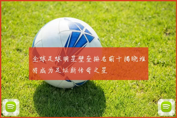 全球足球明星壁垒排名前十揭晓谁将成为足坛新传奇之星