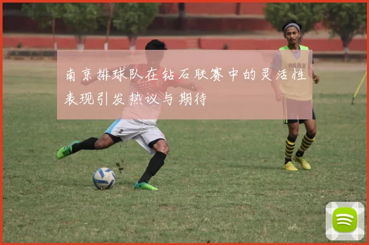 南京排球队在钻石联赛中的灵活性表现引发热议与期待