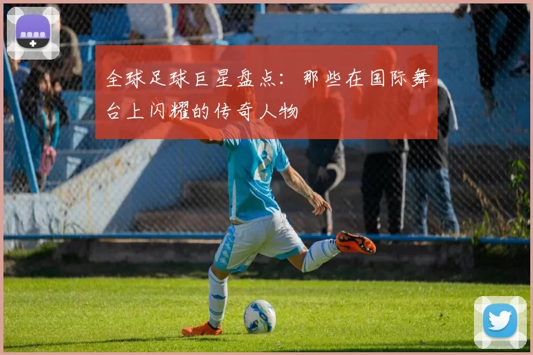 全球足球巨星盘点：那些在国际舞台上闪耀的传奇人物
