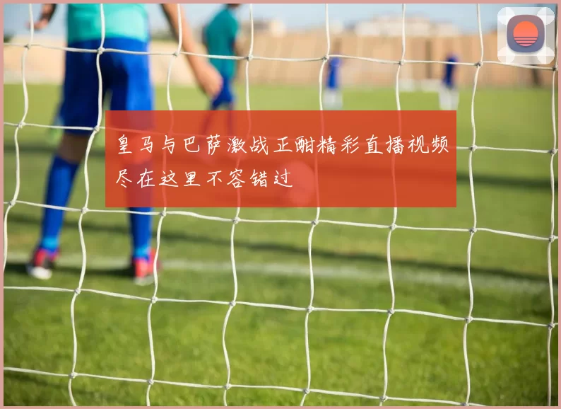 皇马与巴萨激战正酣精彩直播视频尽在这里不容错过