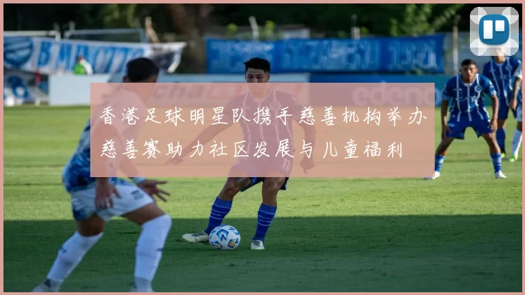 香港足球明星队携手慈善机构举办慈善赛助力社区发展与儿童福利