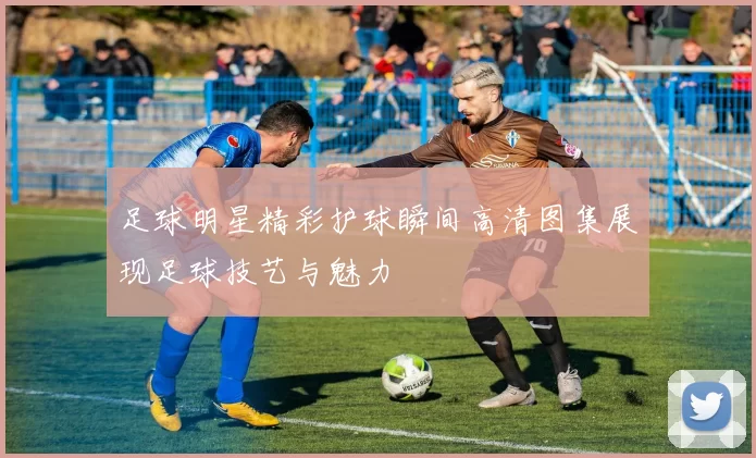 足球明星精彩护球瞬间高清图集展现足球技艺与魅力