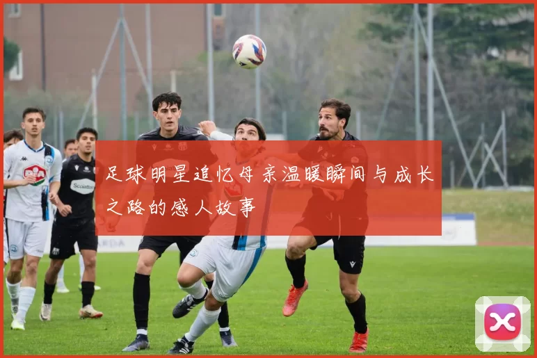 足球明星追忆母亲温暖瞬间与成长之路的感人故事