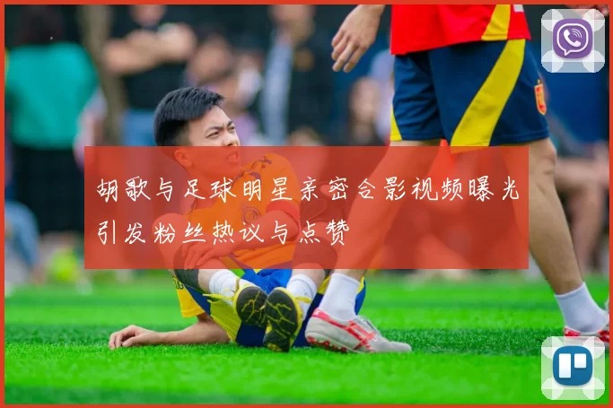 胡歌与足球明星亲密合影视频曝光引发粉丝热议与点赞