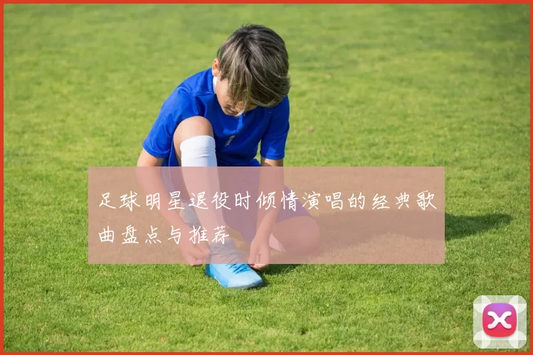 足球明星退役时倾情演唱的经典歌曲盘点与推荐