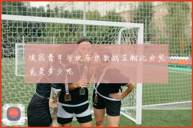 埃因青年与坎布尔激战正酣比分究竟是多少呢