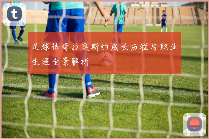 足球传奇拉莫斯的成长历程与职业生涯全景解析