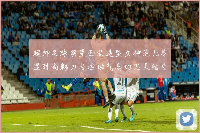 超帅足球明星西装造型女神范儿尽显时尚魅力与运动气息的完美结合