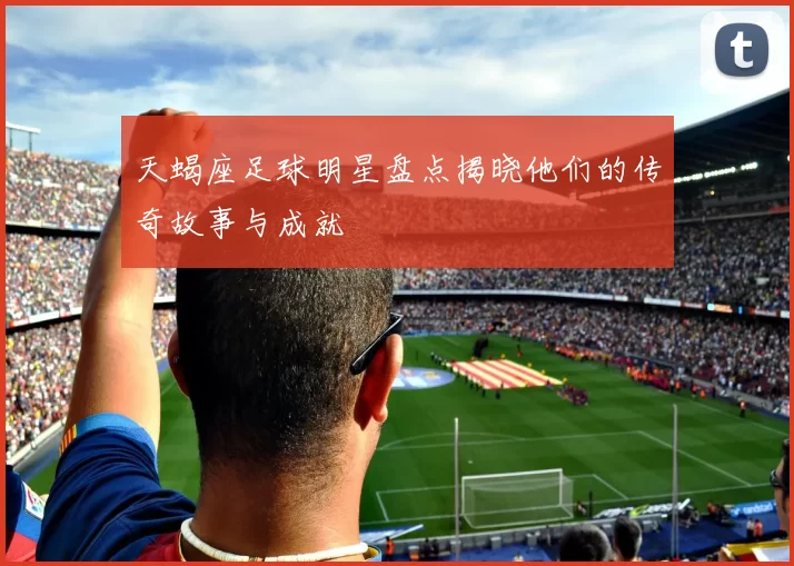 天蝎座足球明星盘点揭晓他们的传奇故事与成就