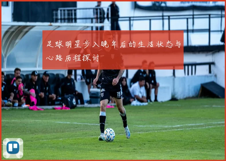 足球明星步入晚年后的生活状态与心路历程探讨