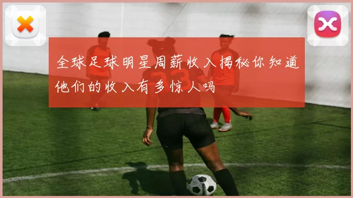 全球足球明星周薪收入揭秘你知道他们的收入有多惊人吗