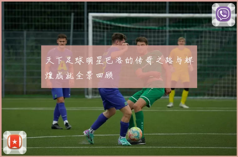 天下足球明星巴洛的传奇之路与辉煌成就全景回顾
