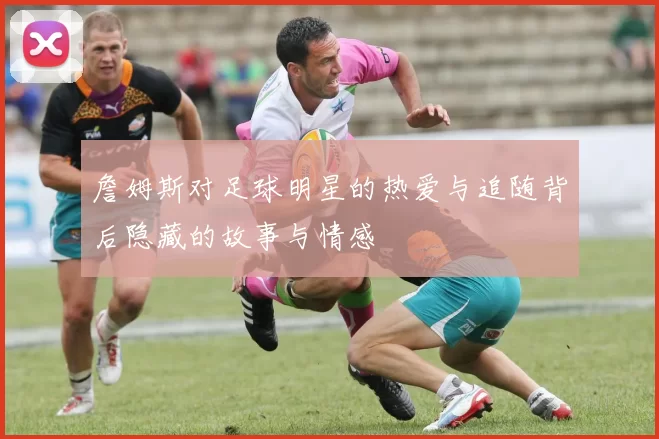 詹姆斯对足球明星的热爱与追随背后隐藏的故事与情感
