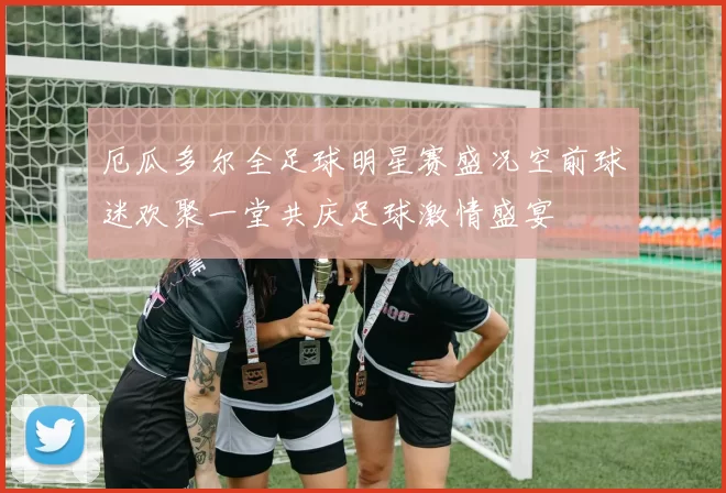 厄瓜多尔全足球明星赛盛况空前球迷欢聚一堂共庆足球激情盛宴