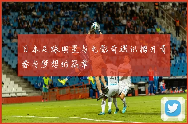 日本足球明星与电影奇遇记揭开青春与梦想的篇章