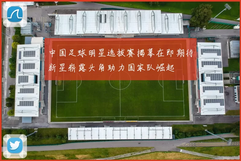 中国足球明星选拔赛揭幕在即期待新星崭露头角助力国家队崛起