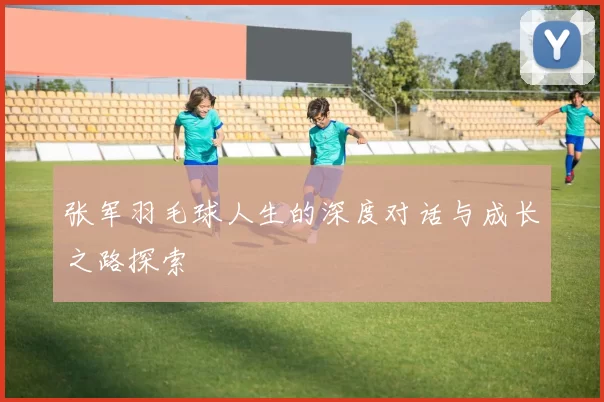 张军羽毛球人生的深度对话与成长之路探索