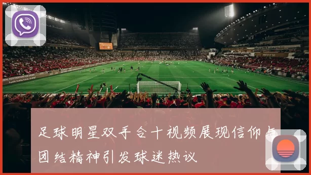 足球明星双手合十视频展现信仰与团结精神引发球迷热议