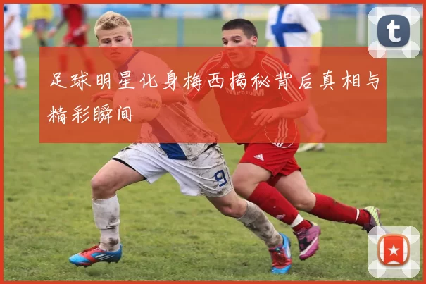 足球明星化身梅西揭秘背后真相与精彩瞬间