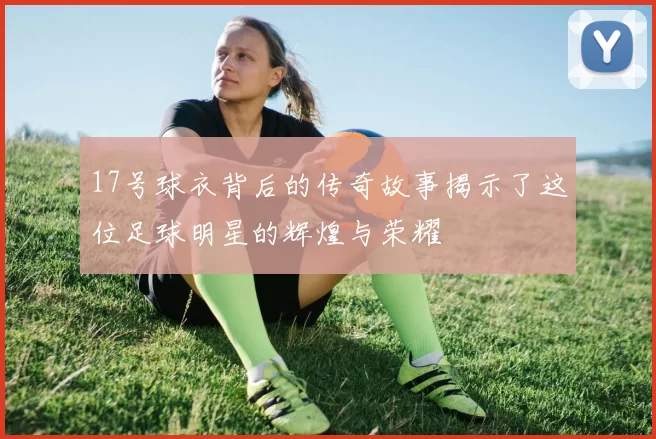 17号球衣背后的传奇故事揭示了这位足球明星的辉煌与荣耀