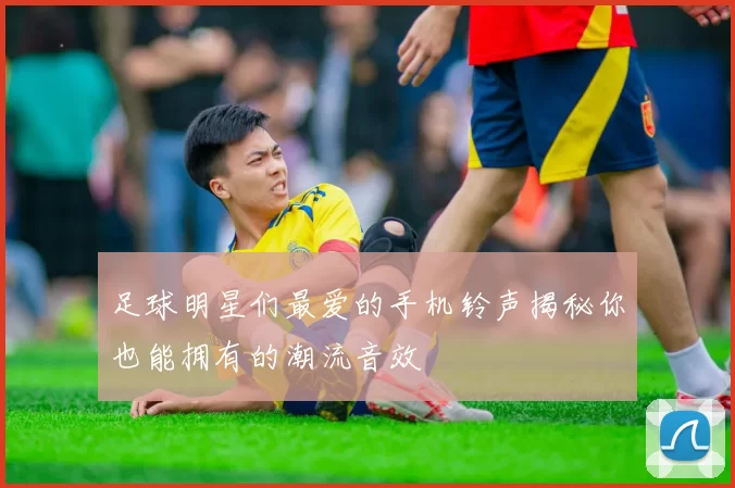足球明星们最爱的手机铃声揭秘你也能拥有的潮流音效