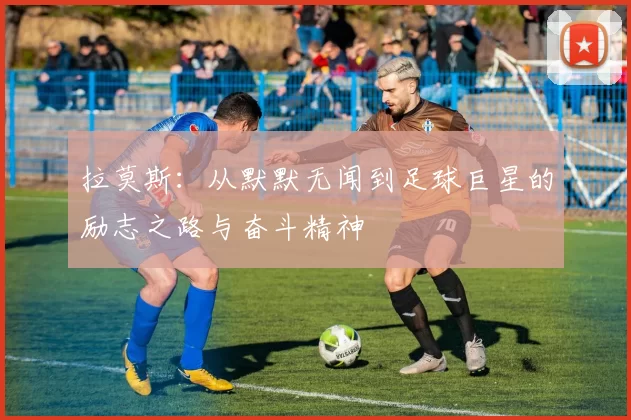 拉莫斯：从默默无闻到足球巨星的励志之路与奋斗精神