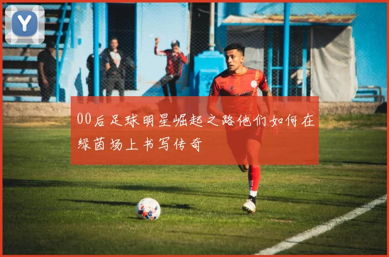 00后足球明星崛起之路他们如何在绿茵场上书写传奇