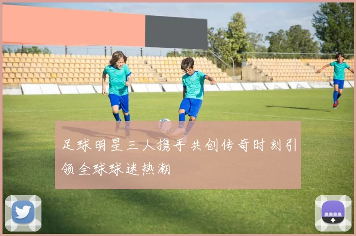足球明星三人携手共创传奇时刻引领全球球迷热潮