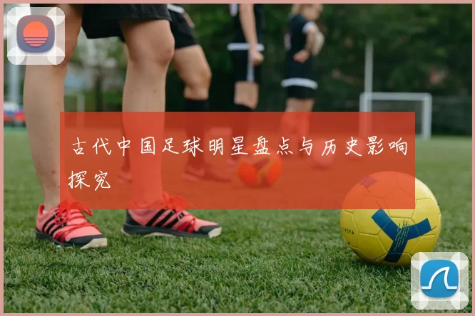 古代中国足球明星盘点与历史影响探究
