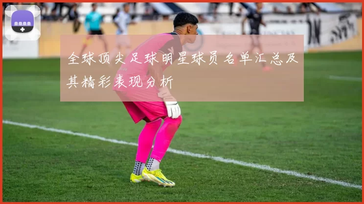 全球顶尖足球明星球员名单汇总及其精彩表现分析