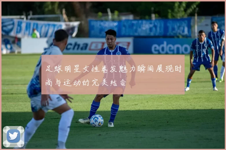 足球明星女性卷发魅力瞬间展现时尚与运动的完美结合