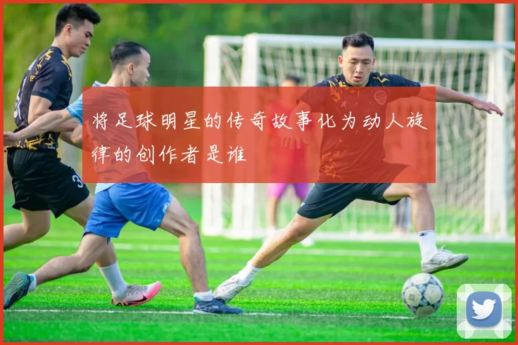 将足球明星的传奇故事化为动人旋律的创作者是谁