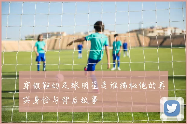 穿假鞋的足球明星是谁揭秘他的真实身份与背后故事