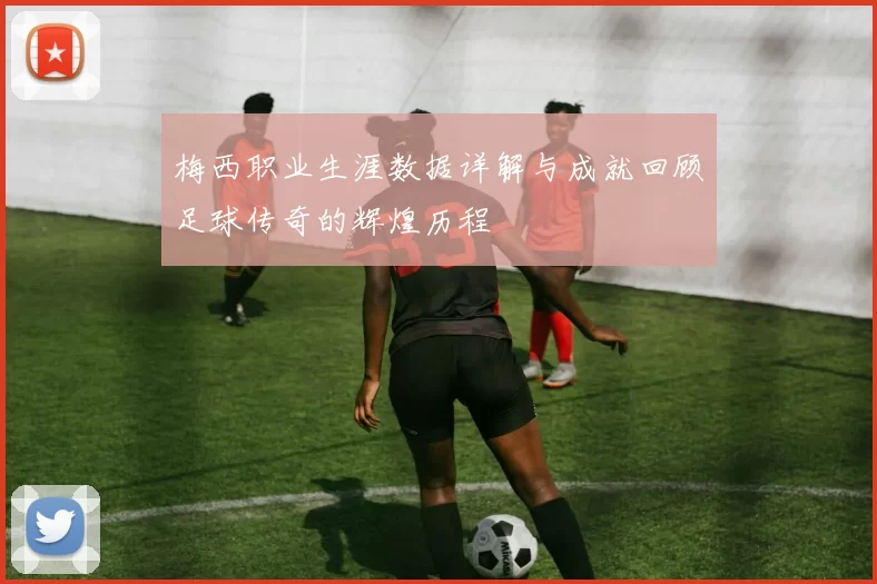 梅西职业生涯数据详解与成就回顾足球传奇的辉煌历程