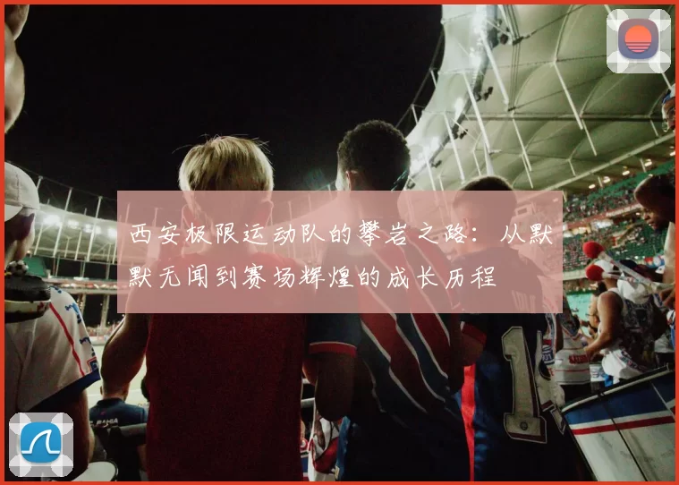 西安极限运动队的攀岩之路：从默默无闻到赛场辉煌的成长历程