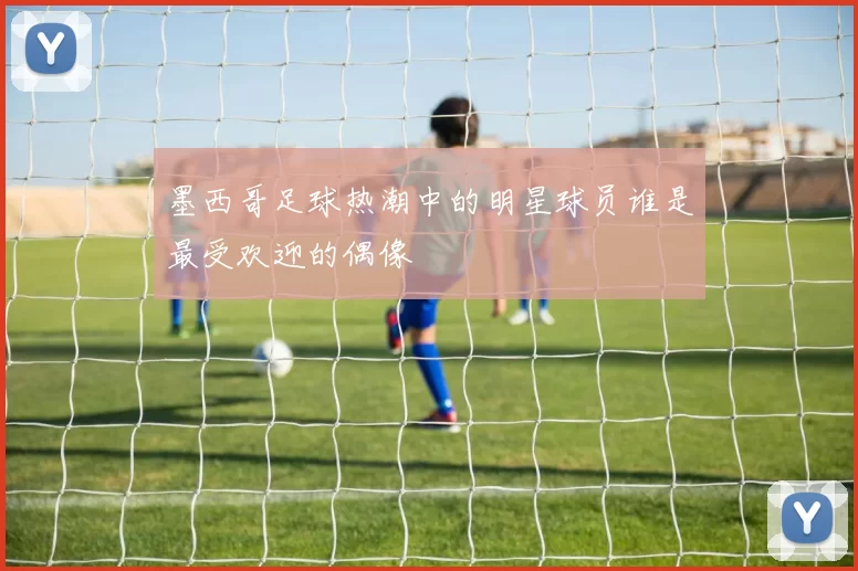 墨西哥足球热潮中的明星球员谁是最受欢迎的偶像