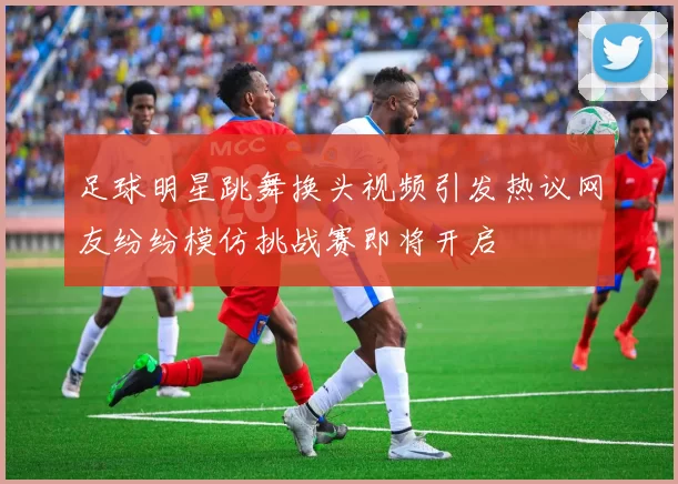 足球明星跳舞换头视频引发热议网友纷纷模仿挑战赛即将开启
