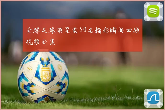 全球足球明星前50名精彩瞬间回顾视频合集
