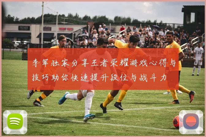 李军独家分享王者荣耀游戏心得与技巧助你快速提升段位与战斗力