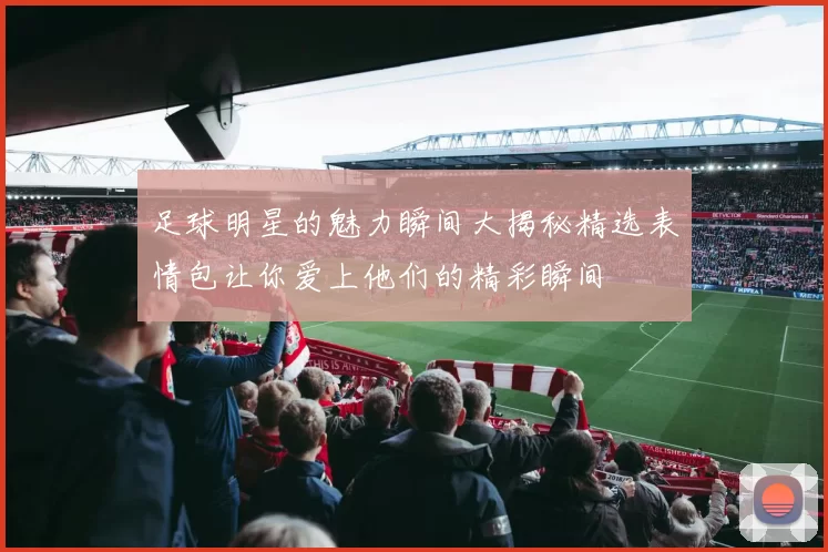 足球明星的魅力瞬间大揭秘精选表情包让你爱上他们的精彩瞬间