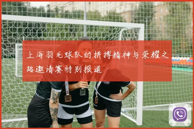 上海羽毛球队的拼搏精神与荣耀之路邀请赛特别报道
