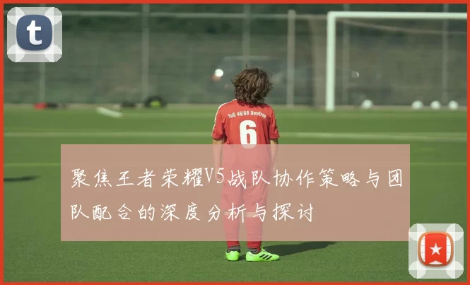 聚焦王者荣耀V5战队协作策略与团队配合的深度分析与探讨