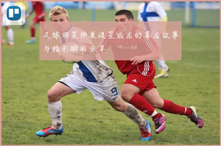 足球明星热衷追星成龙的幕后故事与精彩瞬间分享