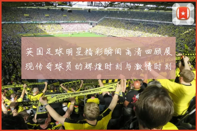英国足球明星精彩瞬间高清回顾展现传奇球员的辉煌时刻与激情时刻