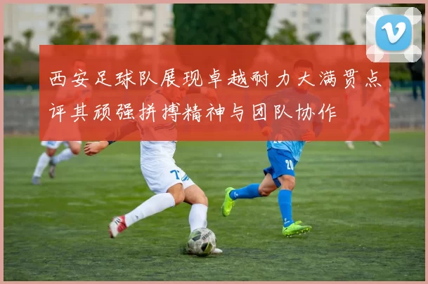 西安足球队展现卓越耐力大满贯点评其顽强拼搏精神与团队协作