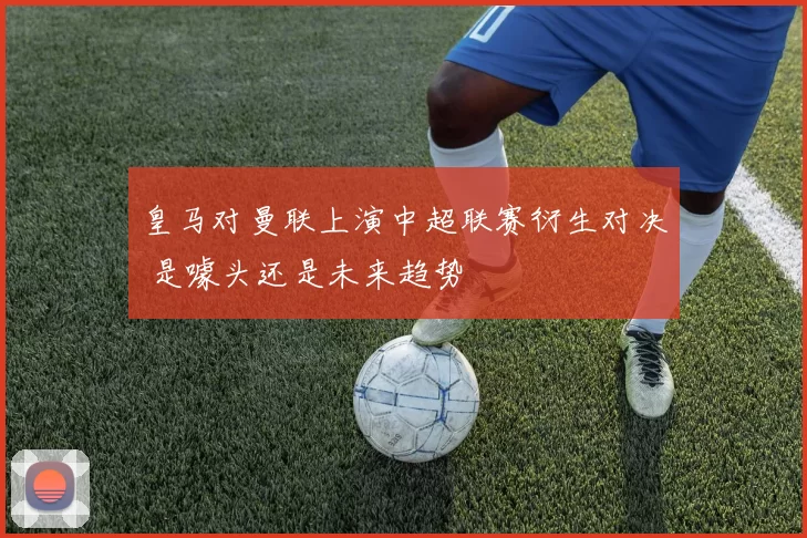 皇马对曼联上演中超联赛衍生对决 是噱头还是未来趋势