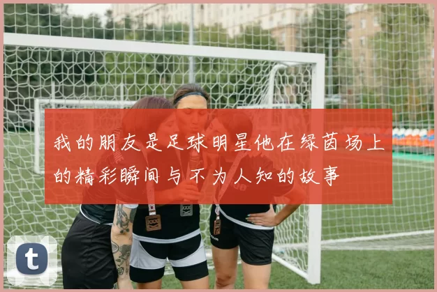 我的朋友是足球明星他在绿茵场上的精彩瞬间与不为人知的故事