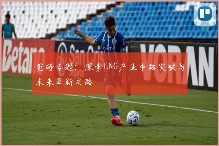 重磅专题：探索LNG产业中路突破与未来革新之路